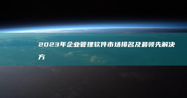 2023年企业管理软件市场排名及最领先解决方案概览